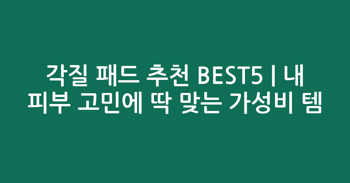 각질 패드 추천 BEST5 | 내 피부 고민에 딱 맞는 가성비 인기템 비교