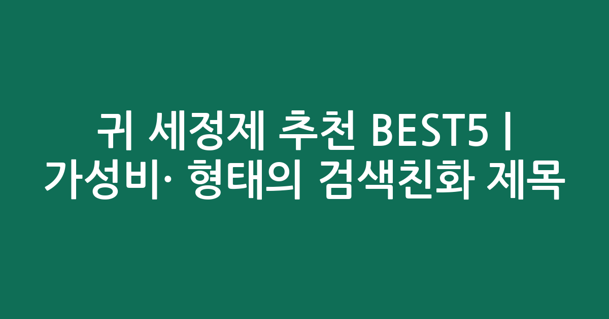 귀 세정제 추천 BEST5 | 가성비·인기 비교 형태의 검색친화 제목