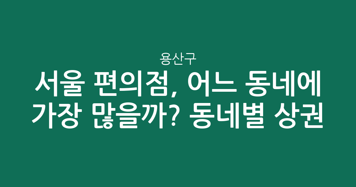 서울 용산구 편의점, 어느 동네에 가장 많을까? 동네별 상권 분석