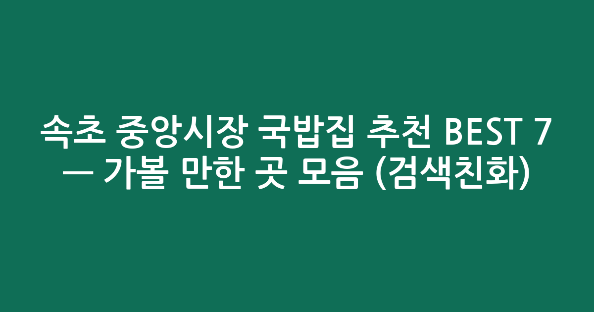 속초 중앙시장 국밥집 추천 BEST 7 — 가볼 만한 곳 모음 (검색친화)