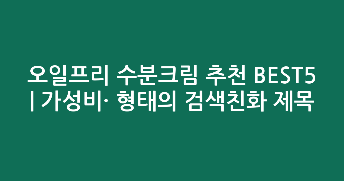 오일프리 수분크림 추천 BEST5 | 가성비·인기 비교 형태의 검색친화 제목