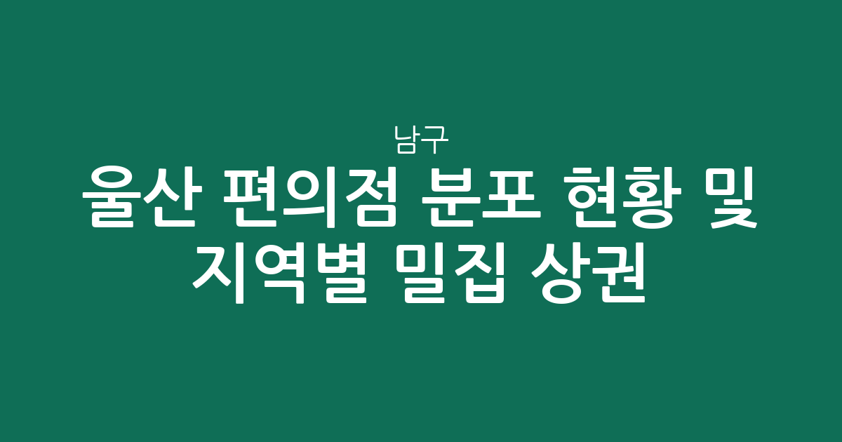 울산 남구 편의점 분포 현황 및 지역별 밀집 상권 분석