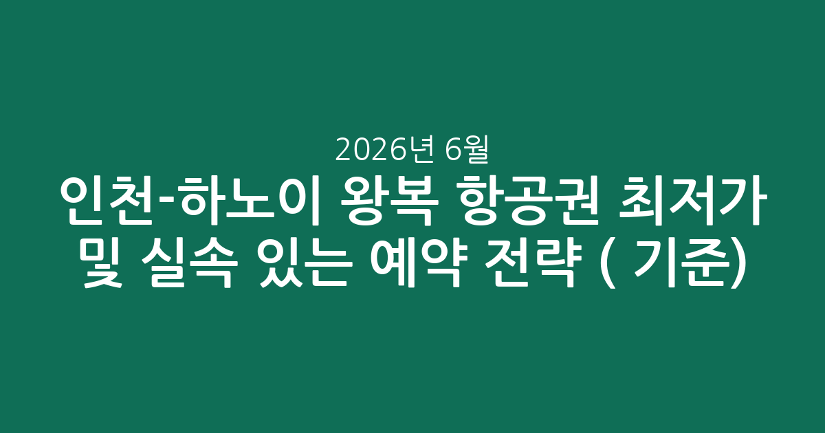 인천-하노이 왕복 항공권 최저가 및 실속 있는 예약 전략 (2026년 6월 기준)