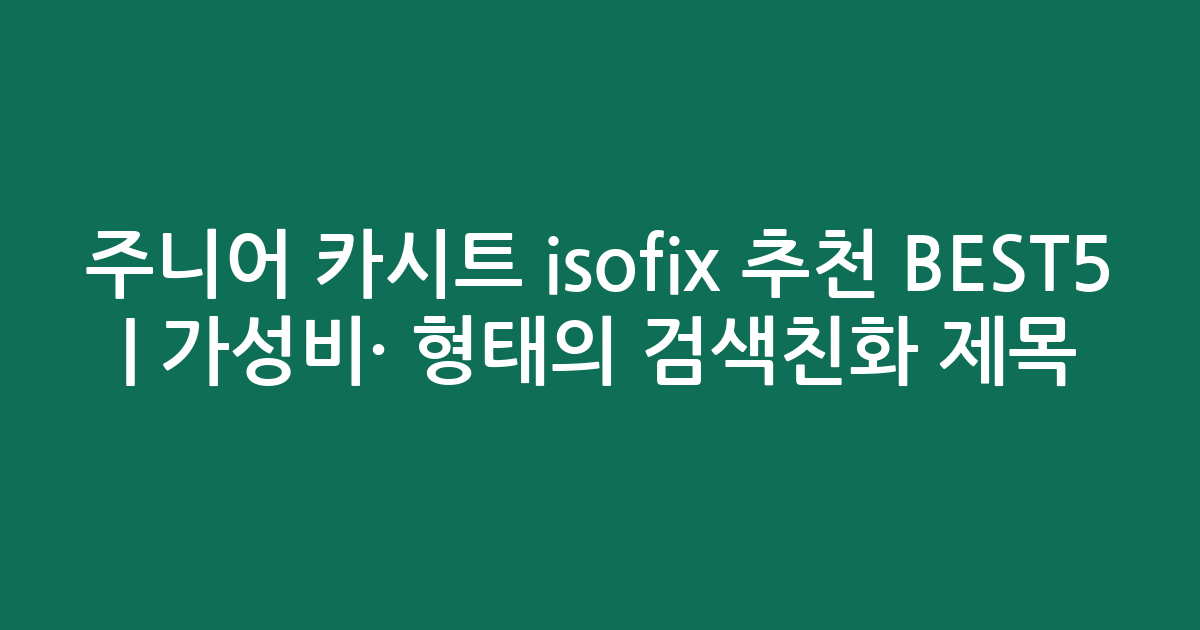 주니어 카시트 isofix 추천 BEST5 | 가성비·인기 비교 형태의 검색친화 제목