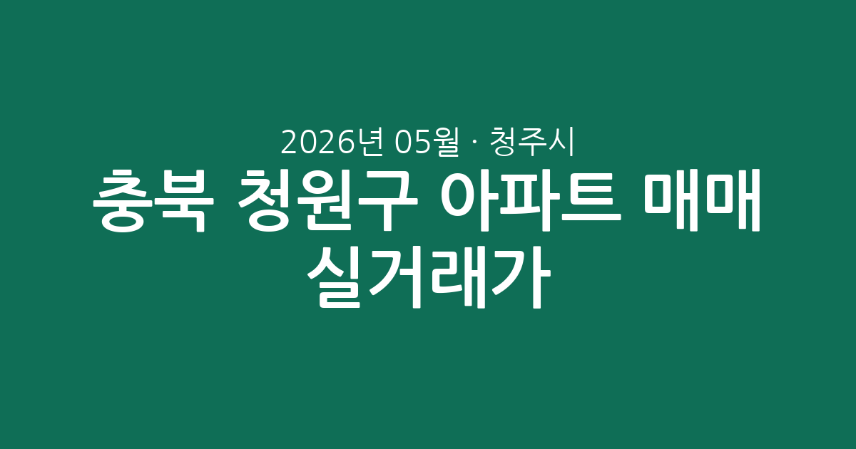 충북 청주시 청원구 2026년 05월 아파트 매매 실거래가 총정리: 시장 흐름과 단지별 시세 분석