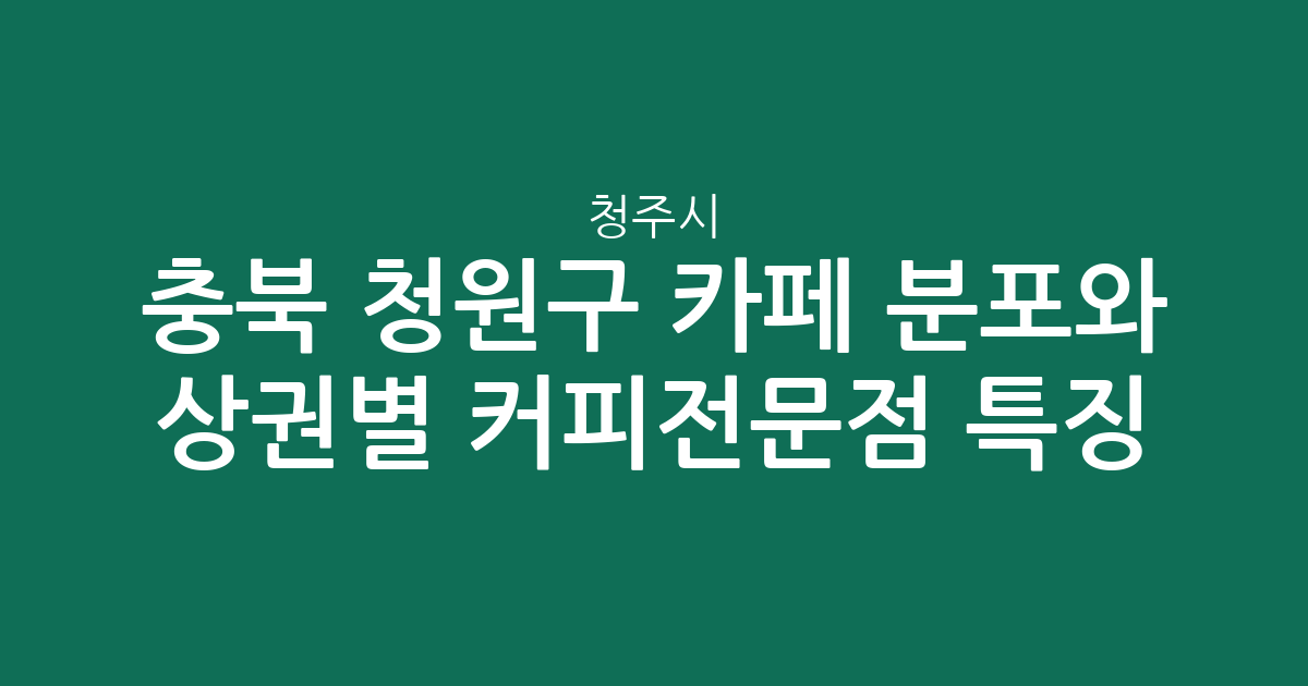 충북 청주시 청원구 카페 분포와 상권별 커피전문점 특징 분석